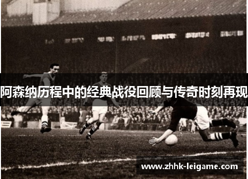 阿森纳历程中的经典战役回顾与传奇时刻再现