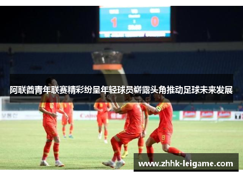 阿联酋青年联赛精彩纷呈年轻球员崭露头角推动足球未来发展 阿联酋青年联赛精彩纷呈年轻球员崭露头角推动足球未来发展