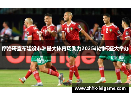 摩洛哥宣布建设非洲最大体育场助力2025非洲杯盛大举办 摩洛哥宣布建设非洲最大体育场助力2025非洲杯盛大举办