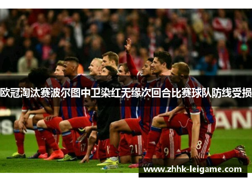欧冠淘汰赛波尔图中卫染红无缘次回合比赛球队防线受损 欧冠淘汰赛波尔图中卫染红无缘次回合比赛球队防线受损