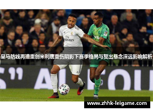 皇马防线再遭重创米利唐重伤阴影下赛季格局与复出悬念深远影响解析
