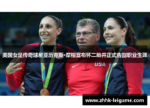 美国女足传奇球星亚历克斯·摩根宣布怀二胎并正式告别职业生涯