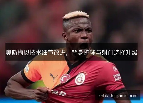 奥斯梅恩技术细节改进,背身护球与射门选择升级 奥斯梅恩技术细节改进,背身护球与射门选择升级